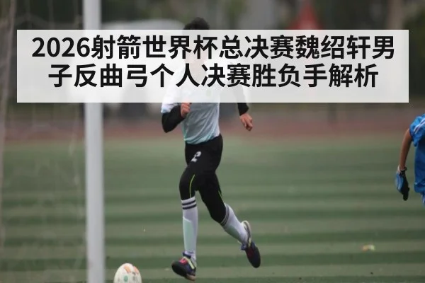 2026射箭世界杯总决赛魏绍轩男子反曲弓个人决赛胜负手解析