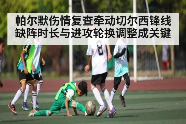 帕尔默伤情复查牵动切尔西锋线缺阵时长与进攻轮换调整成关键